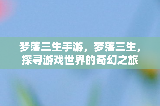 梦落三生手游,梦落三生,探寻游戏世界的奇幻之旅 梦落三生手游,梦落三生,探寻游戏世界的奇幻之旅