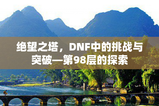 绝望之塔,DNF中的挑战与突破—第98层的探索 绝望之塔,DNF中的挑战与突破—第98层的探索