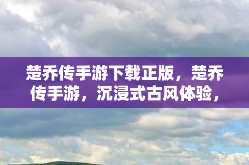 楚乔传手游下载正版，楚乔传手游，沉浸式古风体验，带你走进传奇世界