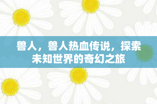 兽人,兽人热血传说,探索未知世界的奇幻之旅 兽人,兽人热血传说,探索未知世界的奇幻之旅