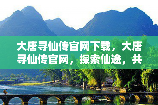 大唐寻仙传官网下载，大唐寻仙传官网，探索仙途，共赴大唐盛世