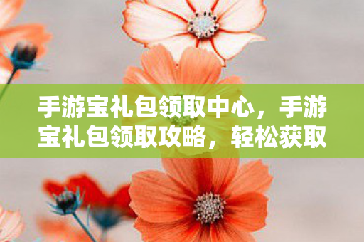 手游宝礼包领取中心，手游宝礼包领取攻略，轻松获取丰厚游戏福利