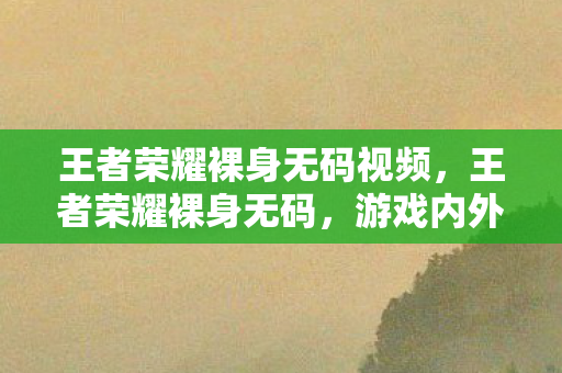 王者荣耀裸身无码视频,王者荣耀裸身无码,游戏内外的禁忌与道德边界 王者荣耀裸身无码视频,王者荣耀裸身无码,游戏内外的禁忌与道德边界