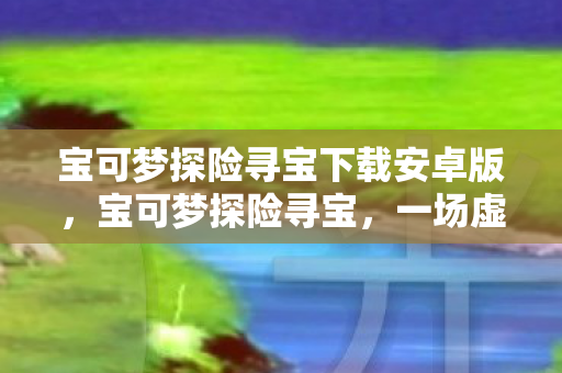 宝可梦探险寻宝下载安卓版，宝可梦探险寻宝，一场虚拟世界的奇妙之旅