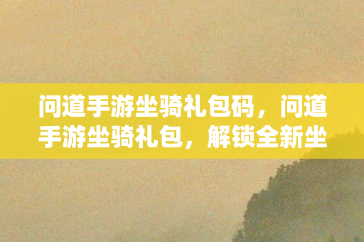 问道手游坐骑礼包码,问道手游坐骑礼包,解锁全新坐骑,畅游仙界 问道手游坐骑礼包码,问道手游坐骑礼包,解锁全新坐骑,畅游仙界
