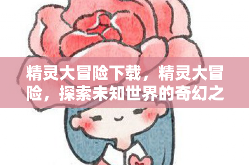 精灵大冒险下载,精灵大冒险,探索未知世界的奇幻之旅 精灵大冒险下载,精灵大冒险,探索未知世界的奇幻之旅