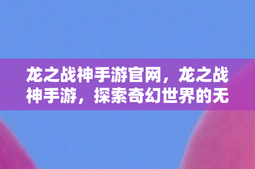 龙之战神手游官网,龙之战神手游,探索奇幻世界的无尽冒险 龙之战神手游官网,龙之战神手游,探索奇幻世界的无尽冒险