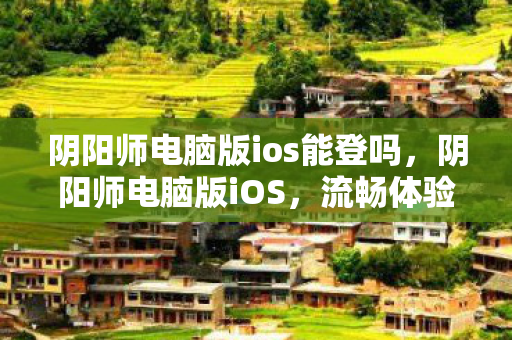 阴阳师电脑版ios能登吗,阴阳师电脑版iOS,流畅体验与便捷操作 阴阳师电脑版ios能登吗,阴阳师电脑版iOS,流畅体验与便捷操作