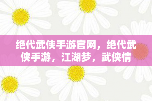 绝代武侠手游官网，绝代武侠手游，江湖梦，武侠情