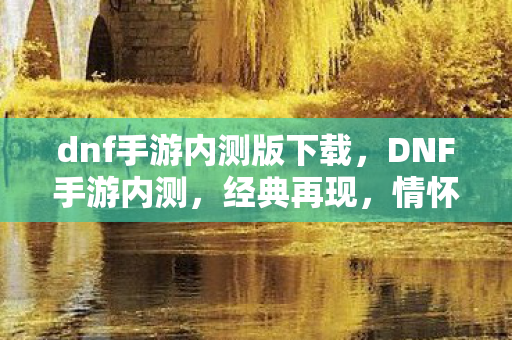 dnf手游内测版下载,DNF手游内测,经典再现,情怀与创新的碰撞 dnf手游内测版下载,DNF手游内测,经典再现,情怀与创新的碰撞
