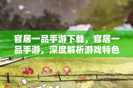 官居一品手游下载，官居一品手游，深度解析游戏特色与玩法