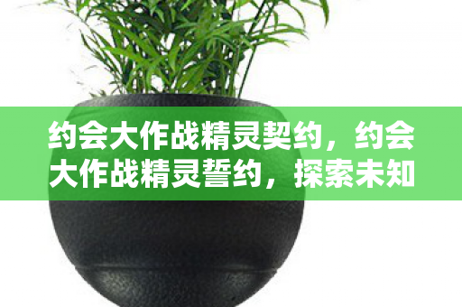 约会大作战精灵契约,约会大作战精灵誓约,探索未知世界的浪漫之旅 约会大作战精灵契约,约会大作战精灵誓约,探索未知世界的浪漫之旅