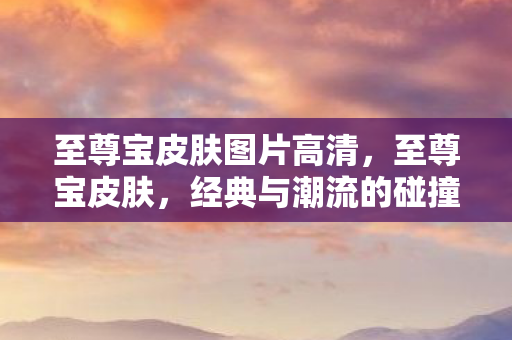 至尊宝皮肤图片高清,至尊宝皮肤,经典与潮流的碰撞 至尊宝皮肤图片高清,至尊宝皮肤,经典与潮流的碰撞