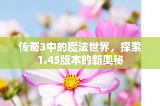 传奇3中的魔法世界,探索1.45版本的新奥秘 传奇3中的魔法世界,探索1.45版本的新奥秘