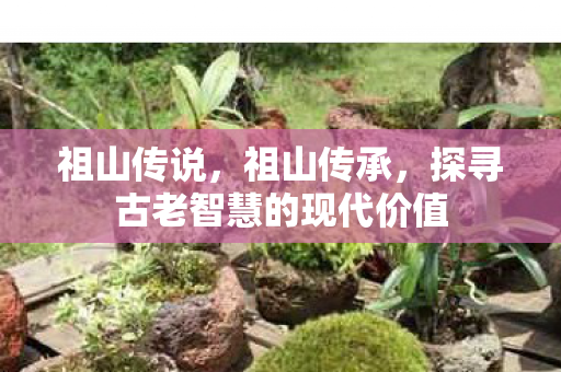 祖山传说,祖山传承,探寻古老智慧的现代价值 祖山传说,祖山传承,探寻古老智慧的现代价值