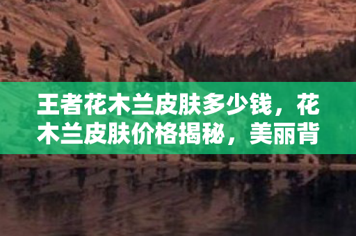 王者花木兰皮肤多少钱,花木兰皮肤价格揭秘,美丽背后的经济考量 王者花木兰皮肤多少钱,花木兰皮肤价格揭秘,美丽背后的经济考量
