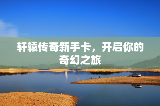 轩辕传奇新手卡,开启你的奇幻之旅 轩辕传奇新手卡,开启你的奇幻之旅