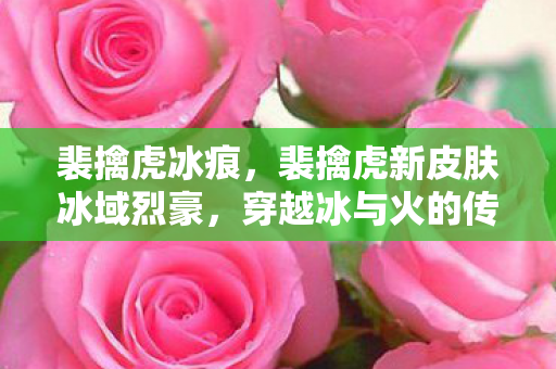 裴擒虎冰痕,裴擒虎新皮肤冰域烈豪,穿越冰与火的传奇英雄 裴擒虎冰痕,裴擒虎新皮肤冰域烈豪,穿越冰与火的传奇英雄