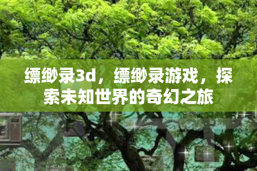 缥缈录3d,缥缈录游戏,探索未知世界的奇幻之旅 缥缈录3d,缥缈录游戏,探索未知世界的奇幻之旅