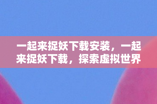 一起来捉妖下载安装，一起来捉妖下载，探索虚拟世界的奇妙之旅