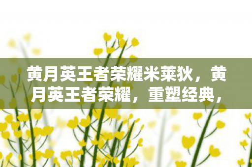 黄月英王者荣耀米莱狄，黄月英王者荣耀，重塑经典，引领战场新风尚