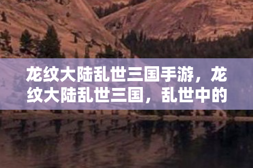 龙纹大陆乱世三国手游,龙纹大陆乱世三国,乱世中的英雄与智谋 龙纹大陆乱世三国手游,龙纹大陆乱世三国,乱世中的英雄与智谋