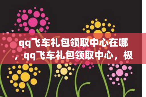 qq飞车礼包领取中心在哪，qq飞车礼包领取中心，极速领礼，畅享飞车之旅