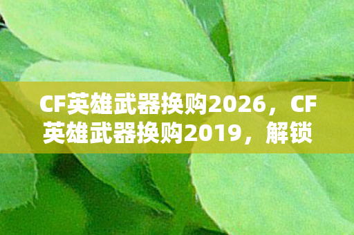 CF英雄武器换购2026，CF英雄武器换购2019，解锁新装备，提升战斗实力