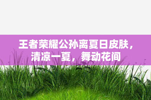 王者荣耀公孙离夏日皮肤，清凉一夏，舞动花间