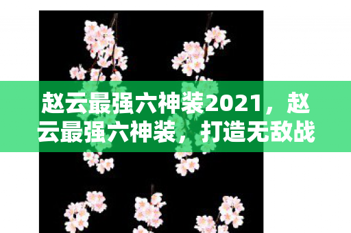 赵云最强六神装2021,赵云最强六神装,打造无敌战神的装备指南 赵云最强六神装2021,赵云最强六神装,打造无敌战神的装备指南