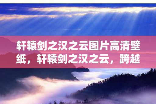 轩辕剑之汉之云图片高清壁纸，轩辕剑之汉之云，跨越时空的仙侠之旅