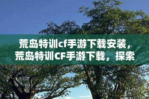 荒岛特训cf手游下载安装，荒岛特训CF手游下载，探索未知岛屿，挑战极限生存