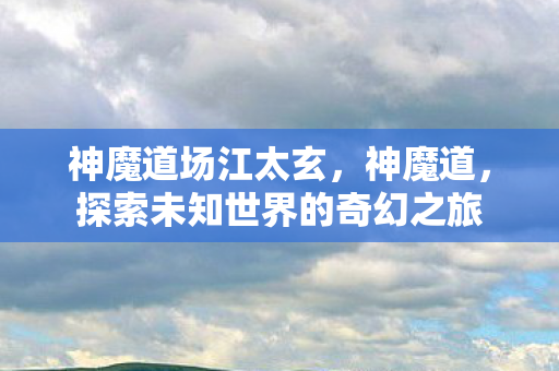 神魔道场江太玄,神魔道,探索未知世界的奇幻之旅 神魔道场江太玄,神魔道,探索未知世界的奇幻之旅