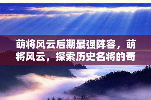 萌将风云后期最强阵容,萌将风云,探索历史名将的奇幻之旅 萌将风云后期最强阵容,萌将风云,探索历史名将的奇幻之旅