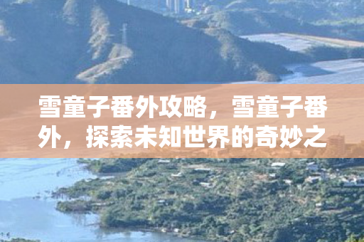 雪童子番外攻略,雪童子番外,探索未知世界的奇妙之旅 雪童子番外攻略,雪童子番外,探索未知世界的奇妙之旅