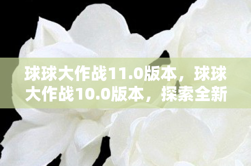 球球大作战11.0版本,球球大作战10.0版本,探索全新游戏世界与策略玩法 球球大作战11.0版本,球球大作战10.0版本,探索全新游戏世界与策略玩法