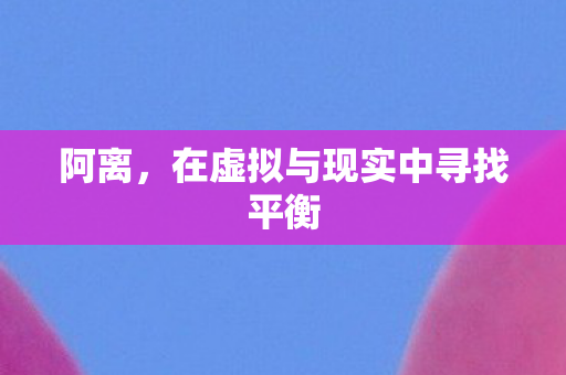 阿离,在虚拟与现实中寻找平衡 阿离,在虚拟与现实中寻找平衡