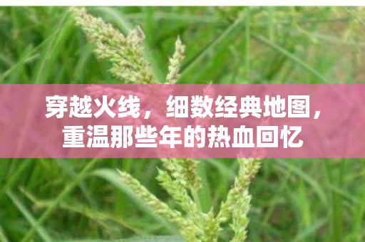 穿越火线,细数经典地图,重温那些年的热血回忆 穿越火线,细数经典地图,重温那些年的热血回忆
