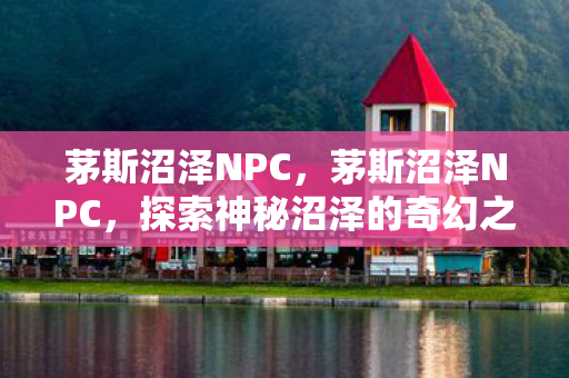 茅斯沼泽NPC,茅斯沼泽NPC,探索神秘沼泽的奇幻之旅 茅斯沼泽NPC,茅斯沼泽NPC,探索神秘沼泽的奇幻之旅