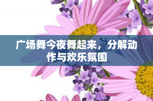广场舞今夜舞起来，分解动作与欢乐氛围