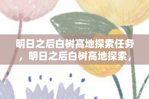 明日之后白树高地探索任务,明日之后白树高地探索,揭秘未知世界的奥秘 明日之后白树高地探索任务,明日之后白树高地探索,揭秘未知世界的奥秘