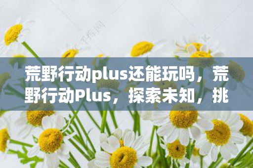 荒野行动plus还能玩吗,荒野行动Plus,探索未知,挑战极限的次世代生存游戏 荒野行动plus还能玩吗,荒野行动Plus,探索未知,挑战极限的次世代生存游戏