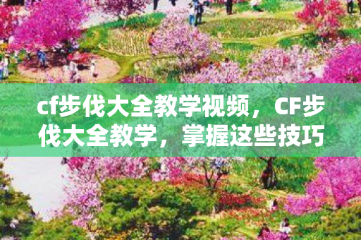 cf步伐大全教学视频,CF步伐大全教学,掌握这些技巧,助你成为战场上的舞者 cf步伐大全教学视频,CF步伐大全教学,掌握这些技巧,助你成为战场上的舞者