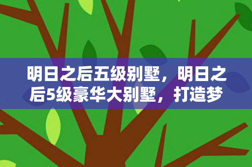 明日之后五级别墅，明日之后5级豪华大别墅，打造梦幻家园的终极指南