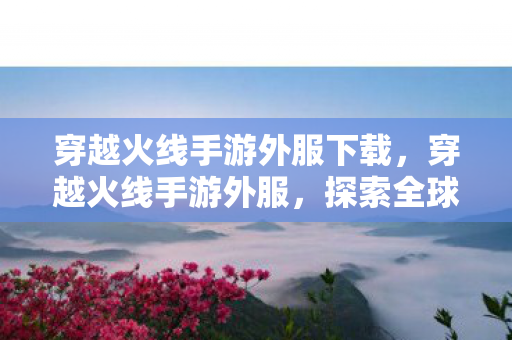 穿越火线手游外服下载，穿越火线手游外服，探索全球玩家的激情战场