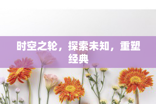 时空之轮,探索未知,重塑经典 时空之轮,探索未知,重塑经典