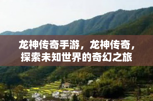 龙神传奇手游，龙神传奇，探索未知世界的奇幻之旅