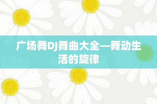 广场舞DJ舞曲大全—舞动生活的旋律 广场舞DJ舞曲大全—舞动生活的旋律