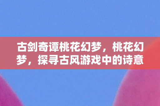 古剑奇谭桃花幻梦,桃花幻梦,探寻古风游戏中的诗意世界 古剑奇谭桃花幻梦,桃花幻梦,探寻古风游戏中的诗意世界
