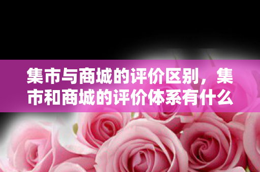 集市与商城的评价区别，集市和商城的评价体系有什么区别